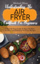 Understanding The Air Fryer Cookbook For Beginners : A Step-By-Step Guide To Easy To Make, Healthy And Delicious Air Fryer Recipes
