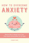 How to Overcome Anxiety : Effective Ways to Manage Stress, Fears, Panic Attacks and Reclaiming Your Life Again