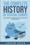 The Complete History of Central Europe : Covering Austria, Germany, Poland, Switzerland, and Much More