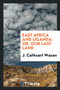 East Africa and Uganda : Or, Our Last Land