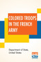 Colored Troops In The French Army : A Report From The Department Of State Relating To The Colored Troops In The French Army And The Number Of French Colonial Troops In The Occupied Territory