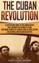 The Cuban Revolution : A Captivating Guide to the Armed Revolt That Changed the Course of Cuba, Including Stories of Leaders Such as Fidel Castro, Che Guevara, and Fulgencio Batista