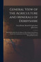 General View of the Agriculture and Minerals of Derbyshire : With Observations On the Means of Their Improvement Drawn Up for the Consideration of the Board of Agriculture and Internal Improvement