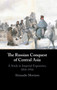 The Russian Conquest of Central Asia : A Study in Imperial Expansion, 1814???1914