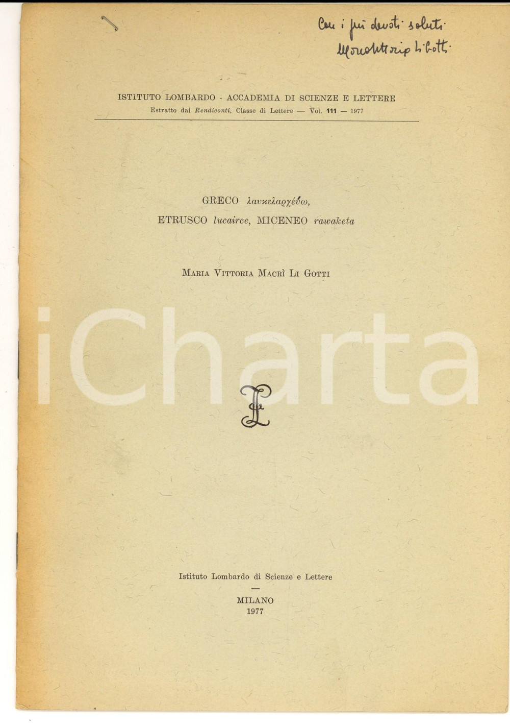 1977 Maria Vittoria  MACRI' LI GOTTI Greco laukelarceuo etrusco lucairce AUTOGRAFO DATA: 1977AUTORE: MARIA VITTORIA MACRI' LI GOTTITITOLO: GRECO LAUKELARCEUO, ETRUSCO LUCAIRCE, MICENEO RAWAKETADESCRIZIONE: Pubblicazione d'epoca con invio autografo.Estratto da: Istituto Lombardo di Scienze e Lettere, 'Rendiconti', vol 111.PAGINE: 10 CONDIZIONI: buone (ma piccolo taglio al margine superiore)FORMATO: 18 x 24 cm Pubblicazione d'epoca, originale, autentica.    originale e autentica 1