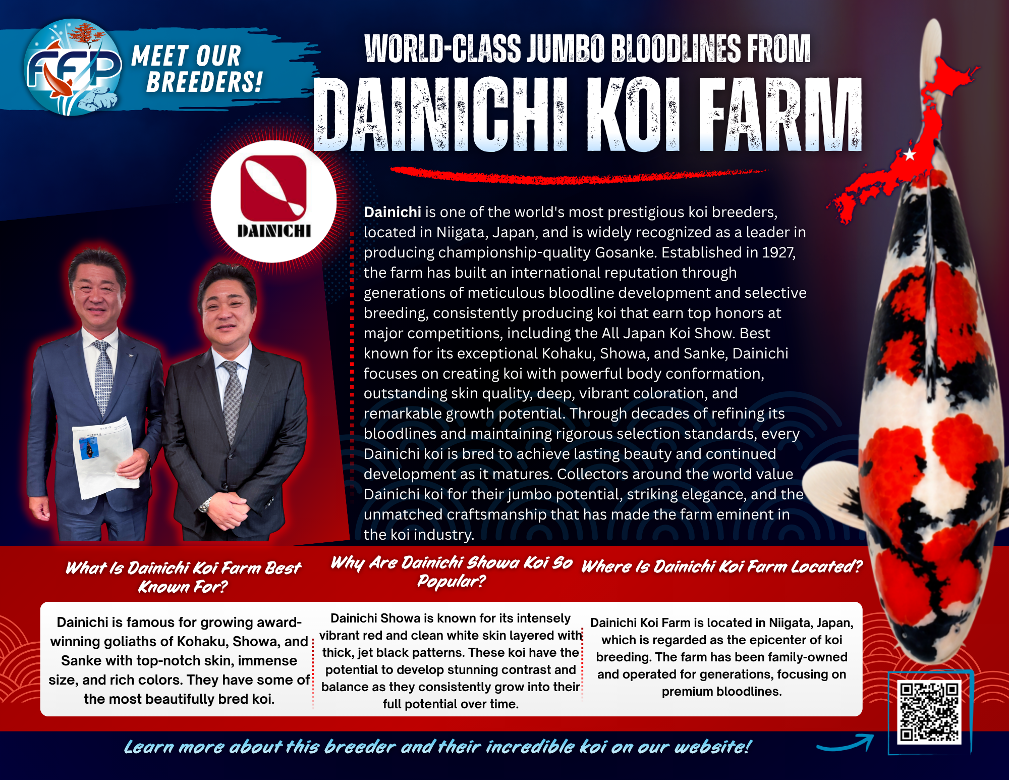  This Breeder Specializes in: Kohaku, Showa, and Sanke. Dainichi Koi Farm is well-known as one of the most premium Japanese koi breeders. This celebrated farm has mastered bloodlines and produced koi that consistently win the highest prizes at major shows since the early 1900s, including at the prestigious All Japan Koi Show. Dainichi has become a household name among serious koi collectors with roots in Japan, cultivating their world-renowned reputation through a legacy of meticulous breeding and careful selection of koi bloodlines from generation to generation.