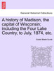 A history of Madison, the capital of Wisconsin; including the Four Lake Country, to July, 1874, etc.