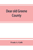 Dear old Greene County; embracing facts and figures. Portraits and sketches of leading men who will live in her history, those at the front to-day and others who made good in the past