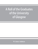 A roll of the graduates of the University of Glasgow, from 31st December, 1727 to 31st December, 1897, with short biographical notes