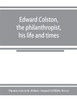 Edward Colston, the philanthropist, his life and times; including a Memoir of his father; the result of a laborious investigation into the archives of the city