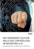 Wie verändert sich die Rolle des Controllers im Reporting 4.0? Auswirkungen der Digitalisierung auf das Controlling