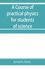 A course of practical physics for students of science and engineering Part I- Fundamental, Measurements and Properties of Matter, Part II- Heat