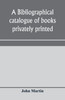 A bibliographical catalogue of books privately printed; including those of the Bannatyne, Maitland and Roxburghe clubs, and of the private presses at Darlington, Auchinleck, Lee priory, Newcastle, Middle Hill, and Strawberry Hill