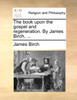 The book upon the gospel and regeneration. By James Birch, ...