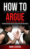 How to Argue : Easy Step-by-step to Win Arguments (Expand the Boundaries of Your Thinking through Resolving Conflicts Based on Reason and Empathy) by Mark Leathers (Paperback)