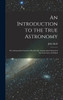 An Introduction to the True Astronomy : Or, Astronomical Lectures Read in the Astronomical School of the University of Oxford by John Keill (Hardcover)