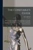 The Constable's Guide : Being a Concise Treatise on the Powers and Duties of Constables in the State of New York: to Which is Added an Appendix, Containing Most of the Practical Forms Necessary to Be Used by Them in Their Several Duties (Paperback)