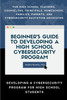Beginner's Guide to Developing a High School Cybersecurity Program - For High School Teachers, Counselors, Principals, Homeschool Families, Parents and Cybersecurity Education Advocates -  Developing a Cybersecurity Program for High School Students