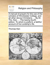 A manual of prayers for the use of the scholars of Winchester College, and all other devout Christians. ... By Dr. Tho. Ken, ... The twenty-fourth edition. To which is prefix'd, a faithful account of his Lordship's life. A manual of prayers for the use of the scholars of Winchester College, and all other devout Christians. ... By Dr. Tho. Ken, ... The twenty-fourth edition. To which is prefix'd, a faithful account of his Lordship's life.