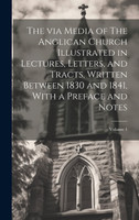 The via Media of The Anglican Church Illustrated in Lectures, Letters, and Tracts, Written Between 1830 and 1841, With a Preface and Notes; Volume 1