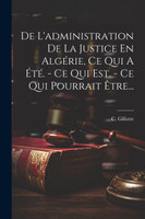 De L'administration De La Justice En Algérie, Ce Qui A Été. - Ce Qui Est. - Ce Qui Pourrait Être...