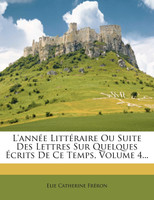 L'année Littéraire Ou Suite Des Lettres Sur Quelques Écrits De Ce Temps, Volume 4...