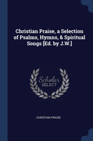 Christian Praise, a Selection of Psalms, Hymns, & Spiritual Songs [Ed. by J.W.]