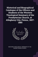 Historical and Biographical Catalogue of the Officers and Students of the Western Theological Seminary of the Presbyterian Church, at Allegheny City, Penna., 1827-1885