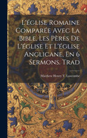 L'église Romaine Comparée Avec La Bible, Les Pères De L'église Et L'église Anglicane, En 6 Sermons. Trad