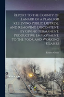 Report to the County of Lanark of a Plan for Relieving Public Distress, and Removing Discontent, by Giving Permanent, Productive Employment, to the Poor and Working Classes
