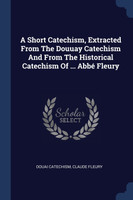 A Short Catechism, Extracted From The Douuay Catechism And From The Historical Catechism Of ... Abbé Fleury