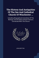 The History And Antiquities Of The See And Cathedral Church Of Winchester ...