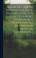Miroir De L'ame Du Pecheur Et Du Juste, Pendant La Vie, Et A L'heure De La Mort. Les Pécheurs Y Trouveront Les Plus Pressans Motifs De Conversion ...