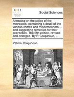 A treatise on the police of the metropolis; containing a detail of the various crimes and misdemeanors ... and suggesting remedies for their prevention. The fifth edition, revised and enlarged. By P. Colquhoun, ...