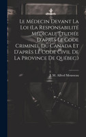 Le Médecin Devant La Loi (la Responsabilité Médicale Étudiée D'après Le Code Criminel Du Canada Et D'après Le Code Civil De La Province De Québec.)