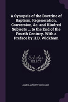 A Synopsis of the Doctrine of Baptism, Regeneration, Conversion, &c. and Kindred Subjects ... to the End of the Fourth Century. With a Preface by H.D. Wickham
