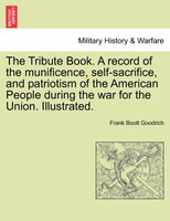 The Tribute Book. A record of the munificence, self-sacrifice, and patriotism of the American People during the war for the Union. Illustrated.