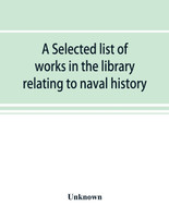 A selected list of works in the library relating to naval history, naval administration, etc