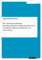 Die vermisste Katharina. Kunstgeschichtliche Rekonstruktion der vermissten Figur der Katharina von Alexandrien