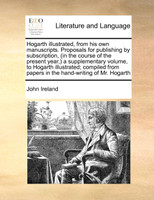 Hogarth illustrated, from his own manuscripts. Proposals for publishing by subscription, (in the course of the present year,) a supplementary volume, to Hogarth illustrated; compiled from papers in the hand-writing of Mr. Hogarth