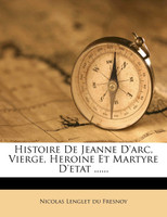 Histoire de Jeanne D'Arc, Vierge, Heroine Et Martyre D'Etat ......