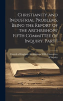 Christianity and Industrial Problems. Being the Report of the Archbishops' Fifth Committee of Inquiry. Part 1