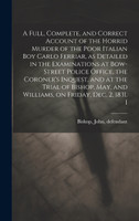 A Full, Complete, and Correct Account of the Horrid Murder of the Poor Italian boy Carlo Ferriar, as Detailed in the Examinations at Bow-Street Police Office, the Coroner's Inquest, and at the Trial of Bishop, May, and Williams, on Friday, Dec. 2, 1