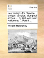 New designs for Chinese bridges, temples, triumphal arches, ... by Will. and John Halfpenny, ... Part II. ...