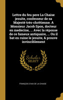 Lettre du feu pere La Chaise jesuite, confesseur de sa Majesté trés-chrêtienne. A Monsieur Jacob Spon, docteur en medecine, ... Avec la réponse de ce fameux antiquaire, ... Ou il bat en ruine le jesuite, & prouve invinciblement