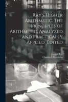 Ray's Higher Arithmetic. The Principles of Arithmetic, Analyzed and Practically Applied. Edited