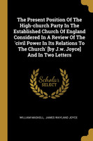 The Present Position Of The High-church Party In The Established Church Of England Considered In A Review Of The 'civil Power In Its Relations To The Church' [by J.w. Joyce] And In Two Letters