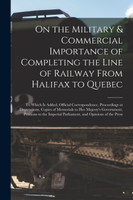 On the Military & Commercial Importance of Completing the Line of Railway From Halifax to Quebec [microform]