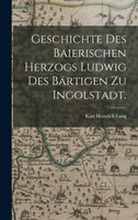 Geschichte des baierischen Herzogs Ludwig des Bärtigen zu Ingolstadt.