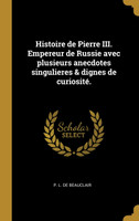 Histoire de Pierre III. Empereur de Russie avec plusieurs anecdotes singulieres & dignes de curiosité.